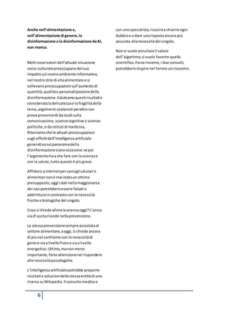 6
Anche nell’alimentazione e,
nell’alimentazione di genere,la
disinformazione e la disinformazione daAI,
non manca.
Molti osservatori dell’attuale situazione
socio-culturalepreoccupanodelsuo
impattosul nostroambiente informativo,
nel nostrostile di vitaalimentare e si
sollevanopreoccupazioni sull’aumentodi
quantità,qualitàe personalizzazionedella
disinformazione.Valutiamoquestirisultatie
considerataladelicatezzae la fragilitàdella
tema,argomenti sostenuti peraltro con
prove provenienti dastudi sulla
comunicazione,scienzecognitive e scienze
politiche, e daistituti di medicina,
Riteniamoche le attuali preoccupazioni
sugli effettidell’intelligenzaartificiale
generativasul panoramadella
disinformazionesianoeccessive:se poi
l’argomentohaa che fare con lascienzae
con la salute,tuttoquesto è piùgrave.
Affidarsi ainternetperconsiglisalutari e
alimentari nonè mai statoun ottimo
presupposto,oggi i dati nellamaggioranza
dei casi potrebberoessere falsati o
addiritturaincontrastocon le necessità
fisiche e biologiche del singolo.
Cosa si chiede alloralascienzaoggi?L’unica
viad’uscitarisiede nellaprevenzione.
La stessaprevenzionesempreaccostataal
settore alimentare, aoggi,si chiede ancora
di piùnel confrontocon le necessitàdi
genere siaa livellofisicoe siaa livello
energetico.Ultimo,manonmeno
importante,forte attenzionenel rispondere
alle necessitàpsicologiche.
L’intelligenzaartificialepotrebbe proporre
risultati e soluzionidellastessaentitàdi una
ricerca suWikipedia.Il consultomedicoo
con unospecialista,riusciràachiarire ogni
dubbioe a dare unarispostaancora più
accurata allanecessitàdel singolo.
Nonsi vuole annullareil valore
dell’algoritmo,si vuole favorire quello
scientifico.Forse insieme,i due consulti,
potrebberostupire nel fornire unriscontro.
 