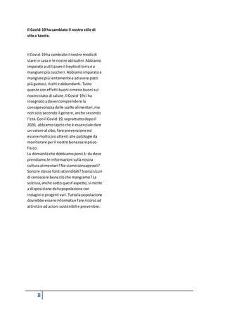 8
Il Covid-19 ha cambiato il nostro stile di
vita a tavola.
Il Covid-19ha cambiatoil nostro mododi
stare in casa e le nostre abitudini. Abbiamo
imparatoa utilizzare il lievitodi birrae a
mangiare piùzuccheri. Abbiamoimparatoa
mangiare piùlentamentee adavere pasti
piùgustosi,ricchi e abbondanti. Tutto
questoconeffetti buoni omenobuoni sul
nostrostato di salute. Il Covid-19ci ha
insegnatoadovercomprendere la
consapevolezzadelle scelte alimentari,ma
nonsolo secondoil genere,anche secondo
l’età. Conil Covid-19,soprattuttodopoil
2020, abbiamocapitoche è essenziale dare
un valore al cibo,fare prevenzioneed
essere moltopiùattenti alle patologie da
monitorare peril nostrobenesserepsico-
fisico.
La domandache dobbiamoporci è:da dove
prendiamole informazioni sullanostra
culturaalimentari?Ne siamoconsapevoli?
Sonole stesse fonti attendibili?Siamosicuri
di conoscere bene ciòche mangiamo?La
scienza,anche sotto quest’aspetto,si mette
a disposizione dellapopolazione con
indagini e progetti vari. Tuttalapopolazione
dovrebbe essereinformatae fare ricorsoad
attivitàe ad azioni sostenibili e preventive.
 