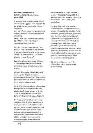 9
Abbiamo la consapevolezza
dell’alimentazione di genere sanae
sostenibile?
Si possonofare al riguardotante attivitàdi
analisi,monitoraggioe ricerca. Il contributo
dei cittadini suquestatemaè pressoché
importante.
La rete ci informama nonsempre possiamo
dire del contenuto,che possiede massima
affidabilità.
Medici,ricercatori,biologie comunicatori
dovrebbero sempre piùunirsi per
rispondere al nostroquesito.
Cucinare e mangiare sonopiacere,l’arte
dellasperimentazionenasce incucina. Ma
le abitudini che poi facciamonostre,hanno
un impulso allaregolaritàe a unostile di
vitasano e non sedentario?
E poi,oltre allaconsapevolezza,abbiamo
potere nellagestione dellanostravita
alimentare,previoconsultomedicocome
sempre?
Forse la consapevolezzadovrebbe essere
accompagnata dal potere e la causa
dell’assunzione di unpotere. Parliamodi un
potere sanoe riccodi conoscenzadellostile
di vita assuntoo da assumere.
Cercandodi ridurre una scarsa informazione
e unagrande dedizione allostile di vita,
possiamo definire ognunoperse stesso,
obiettivi di miglioramentoe sinergie di
benessere delpropriocorsoe dellapsiche.
Tra l’altro,gli alimenti funzionali,vanno
conosciuti.Nontutti,specie gli addetti ai
lavori,conosconoi cibi funzionalie i loro
benefici. Questopotrebbe essere untema
che,se distintoinbase al sesso, potesse
essere unottimosupportoculturale e
formativodell’essereumano. Parliamodi
cibi che fannobenissimoe sui quali si
dovrebbe lavorare pergarantire una
continuae degnainformazione. Lavera
consapevolezzadaparte degli addetti ai
lavori sta nel portare le dovute conoscenze
dai laboratori e dalle ricerche,alla
popolazione.
Il verotavolodi confronto:lacultura
scientificaportatasullatavola, fornendo
consapevolezzaadamboi sessi dei migliori
fornitori di benefici perl’unoe perl’altroin
temaalimentare. Questoè unpossibile
esperimentoche si potrebbe attuare per
esempio,ottimale alivelloinformativo e
educativo,Molti studi ancoraandrà
condotti inquestadirezione. Inuna
gerarchia,dal generale al particolare, piùsi
possiede consapevolezzadellaculturasana
e sostenibilenell’alimentazionedi genere,
maggiore sarà il riscontronelle scelte
alimentari comuni e nonspecifiche.
Ricerca,comunicazione e corretta
informazione:daqui versolanuova
consapevolezza.
 