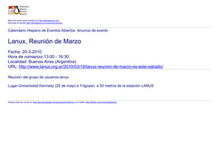 Mas info sobre otros eventos en http://libroblanco.com
Anunciar tu evento http://libroblanco.com/anunciar-evento


Calendario Hispano de Eventos Abiertos. Anuncio de evento


Lanux, Reunión de Marzo
Fecha: 20-3-2010
Hora de comienzo:13:00 - 16:30
Localidad: Buenos Aires (Argentina)
URL: http://www.lanux.org.ar/2010/03/18/lanux-reunion-de-marzo-es-este-sabado/

Reunión del grupo de usuarios lanux

Lugar:Universidad Kennedy (25 de mayo e Yrigoyen, a 50 metros de la estación LANUS



Nuestra lista de correo en http://groups.google.com/group/Libroblanco y en twitter http://twitter.com/eventosabiertos
 