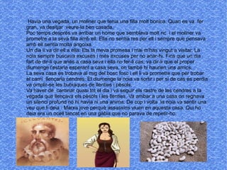 Havia una vegada, un moliner que tenia una filla molt bonica. Quan es va fer
gran, va desitjar veure-la ben casada.
Poc temps després va arribar un home que semblava molt ric i el moliner va
prometre a la seva filla amb ell. Ella no sentia res per ell i sempre que pensava
amb ell sentia molta angoixa.
Un dia li va dir ell a ella: Ets la meva promesa i mai m'has vingut a visitar. La
noia sempre buscava excuses i més excuses per no anar-hi. Fins que un dia
fart de dir-li que anés a casa seva i ella no fer-li cas, va dir-li que el proper
diumenge l'estaria esperant a casa seva, on també hi haurien uns amics.
La seva casa es trobava al mig del bosc fosc i ell li va prometre que per trobar
el camí llençaria cendres. El diumenge la noia va sortir i per si de cas es perdia
va omplir-se les butxaques de llenties i pèsols.
Va haver de caminar quasi tot el dia i va seguir els rastre de les cendres a la
vegada que llençava els pèsols i les llenties. Va arribar a una casa on regnava
un silenci profund no hi havia ni una anima. De cop i volta la noia va sentir una
veu que li deia : Marxa jove perquè assassins viuen en aquesta casa. Qui ho
deia era un ocell tancat en una gàbia que no parava de repetir-ho.
 