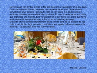 Llavors quan van arribar al molí la filla del moliner ho va explicar tot al seu pare.
Quan va arribar el dia del casament, es va presentar el nuvi. El pare havia
convidat als seus parents i coneguts. Tots es van seure a la taula i anaven
explicant històries per entretenir als convidats .El nuvi li va demanar a la núvia
que expliqués una història. Ella va explicar tot el que havia vist el dia que havia
anat a casa del seu promès com si fos un somni que hagués tingut.
El bandit s'havia tornat completament blanc com la cera, és va aixecar de cop i
volta i va intentar fugir, però els convidats el van agafar i el van entregar a la
autoritat. I va ser jutjat amb tota la seva banda.
Helena i Cristina
 