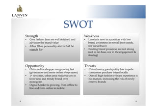 SWOT	
Strength	
                                                   Weakness	
•    Core  fashion  fans  are  well  obtained  and           •    Lanvin  is  now  in  a  position  with  low  
     advocate  the  brand  value  	
                              brand  awareness  in  overall  (not  search,  
•    Alber  Elbaz  personality  and  what  he                     nor  social  buzz)  	
     stands  for	
                                           •    Existing  brand  presences  are  not  strong  
                                                                  (not  in  fan  base,  nor  in  the  engagement  &  
                                                                  sharing)  	



Opportunity	
                                                Threats  	
•    China  online  shopper  are  growing  fast              •    China  luxury  goods  policy  has  impede  
     (given  more  and  more  online  shops  open)  	
            consumers  purchase  intent  locally	
•    1st  tier  cities,  urban  area  residence  are  in     •    Overall  high-­‐‑fashion  e-­‐‑shops  experience  is  
     favor  new  and  trendy  brand  over                         not  mature,  increasing  the  risk  of  newly  
     monogram  	
                                                 entered  brands	
•    Digital  Market  is  growing,  from  oﬄine  to  
     line  and  from  online  to  mobile	
 