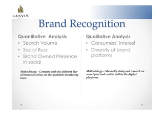 Brand  Recognition	
Quantitative Analysis                                      Qualitative Analysis
•  Search Volume                                           •  Consumers’ interest
•  Social Buzz                                             •  Diversity of brand
•  Brand Owned Presence                                       platforms
   in social
Methodology  –  Compare  with  the  diﬀerent  Tier         Methodology  –  Manually  study  and  research  on  
of  brands  in  China  via  the  available  monitoring     social  post  and  context  within  the  digital  
tools  	
                                                  platforms	
 