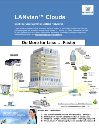 LANvisn™ Clouds
Multi-Service Communication Networks
There is not an elected official, business decision maker, or technology professional that can
justifiably ignore the economic and technical benefit of LANvisn™ Clouds. Learn how the next,
or third generation of all-property multiservice networking technology can improve services,
eliminate complexity, and reduce budgetary consumption.



         Do More for Less … Faster




                              Reader ROI – Learn about:

                                 A.   The evolution of the network architecture to LANvisn™
                                 B.   What current network vendors don’t want you to know
                                 C.   Three S’s - Simple, Smart, Sustainable – from any viewpoint
                                 D.   How LANvisn™ networks put people back to work, for good
 