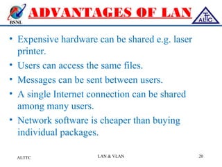 BSNL
ADVANTAGES OF LAN
• Expensive hardware can be shared e.g. laser
printer.
• Users can access the same files.
• Messages can be sent between users.
• A single Internet connection can be shared
among many users.
• Network software is cheaper than buying
individual packages.
ALTTC LAN & VLAN 20
 