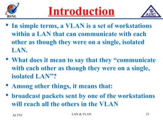 BSNL
Introduction
 In simple terms, a VLAN is a set of workstations
within a LAN that can communicate with each
other as though they were on a single, isolated
LAN.
 What does it mean to say that they “communicate
with each other as though they were on a single,
isolated LAN”?
 Among other things, it means that:
 broadcast packets sent by one of the workstations
will reach all the others in the VLAN
ALTTC LAN & VLAN 23
 