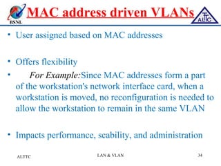 BSNL
MAC address driven VLANs
• User assigned based on MAC addresses
• Offers flexibility
• For Example:Since MAC addresses form a part
of the workstation's network interface card, when a
workstation is moved, no reconfiguration is needed to
allow the workstation to remain in the same VLAN
• Impacts performance, scability, and administration
ALTTC LAN & VLAN 34
 
