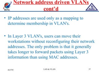 BSNL
Network address driven VLANs
cont’d
• IP addresses are used only as a mapping to
determine membership in VLAN's.
• In Layer 3 VLAN's, users can move their
workstations without reconfiguring their network
addresses. The only problem is that it generally
takes longer to forward packets using Layer 3
information than using MAC addresses.
ALTTC LAN & VLAN 37
 