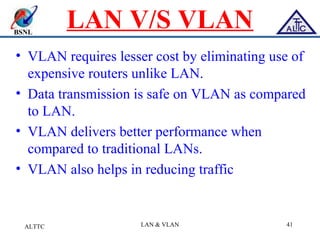 BSNL
LAN V/S VLAN
• VLAN requires lesser cost by eliminating use of
expensive routers unlike LAN.
• Data transmission is safe on VLAN as compared
to LAN.
• VLAN delivers better performance when
compared to traditional LANs.
• VLAN also helps in reducing traffic
ALTTC LAN & VLAN 41
 