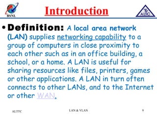 BSNL
Introduction
• Definition: A local area network
(LAN) supplies networking capability to a
group of computers in close proximity to
each other such as in an office building, a
school, or a home. A LAN is useful for
sharing resources like files, printers, games
or other applications. A LAN in turn often
connects to other LANs, and to the Internet
or other WAN.
ALTTC LAN & VLAN 9
 
