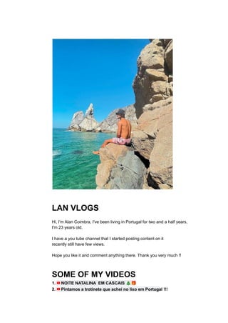 LAN VLOGS
Hi, I'm Alan Coimbra, I've been living in Portugal for two and a half years,
I'm 23 years old.
I have a you tube channel that I started posting content on it
recently still have few views.
Hope you like it and comment anything there. Thank you very much !!
SOME OF MY VIDEOS
1. NOITE NATALINA EM CASCAIS 🎄🎁
2. Pintamos a trotinete que achei no lixo em Portugal !!!
 