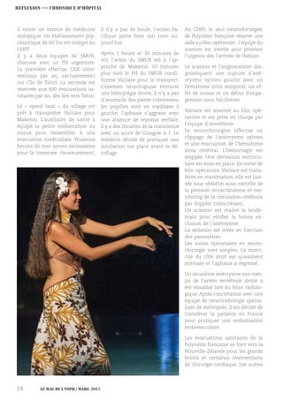 Le MAG de l’INPH / MARS 201714
il existe un service de médecine
isotopique. Un établissement psy-
chiatrique de 60 lits est intégré au
CHPF.
Il y a deux équipes de SMUR,
chacune avec un PH urgentiste.
La première effectue 1200 inter-
ventions par an, exclusivement
sur l’île de Tahiti. La seconde est
réservée aux 600 évacuations sa-
nitaires par an, des îles vers Tahiti.
Le « speed boat » du village est
prêt à transporter Vaitiare pour
Makemo. L’auxiliaire de santé à
équipé la petite embarcation au
mieux pour ressembler à une
évacuation médicalisée. Plusieurs
heures de mer seront nécessaires
pour la traversée. Heureusement,
il n’y a pas de houle, l’océan Pa-
cifique porte bien son nom au-
jourd’hui.
Après 1 heure et 30 minutes de
vol, l’avion du SMUR est à l’ap-
proche de Makemo. 10 minutes
plus tard le PH du SMUR condi-
tionne Vaitiare pour le transport.
L’examen neurologique retrouve
une hémiplégie droite, il n’y a pas
d’anomalie des paires crâniennes,
les pupilles sont en mydriase à
gauche, l’aphasie s’aggrave avec
une absence de réponse verbale,
il y a des troubles de la conscience
avec un score de Glasgow à 7. Le
médecin décide de pratiquer une
intubation sur place avant le dé-
collage.
Au CHPF, le seul neurochirurgien
de Polynésie française réserve une
salle au bloc opératoire ; l’équipe du
scanner est avertie pour prioriser
l’urgence dès l’arrivée de Vaitiare.
Le scanner et l’angioscanner dia-
gnostiquent une rupture d’ané-
vrysme sylvien gauche avec un
hématome intra temporal, un ef-
fet de masse et un début d’enga-
gement sous falciforme.
Vaitiare est amenée au bloc opé-
ratoire et est prise en charge par
l’équipe d’anesthésie.
Le neurochirurgien effectue un
clippage de l’anévrysme sylvien
et une évacuation de l’hématome
intra cérébral. L’hémorragie est
stoppée. Une dérivation ventricu-
laire est mise en place. En sortie de
bloc opératoire, Vaitiare est trans-
férée en réanimation, elle est lais-
sée sous sédation sous contrôle de
la pression intracrânienne et mo-
nitoring de la circulation cérébrale
par doppler transcrânien.
Un scanner est réalisé le lende-
main pour vérifier la bonne ex-
clusion de l’anévrysme.
La sédation est levée en fonction
des paramètres.
Les suites opératoires en neuro-
chirurgie sont simples. La motri-
cité du côté droit est quasiment
normale et l’aphasie a régressé.
Un deuxième anévrysme non rom-
pu de l’artère vertébrale droite a
été visualisé lors du bilan radiolo-
gique. Après concertation avec une
équipe de neuroradiologie spécia-
lisée de métropole, il est décidé de
transférer la patiente en France
pour pratiquer une embolisation
endovasculaire.
Les évacuations sanitaires de la
Polynésie française se font vers la
Nouvelle-Zélande pour les grands
brûlés et certaines interventions
de chirurgie cardiaque. Les autres
Réflexion ›››› CHRONIQUE D’Hôpital
 