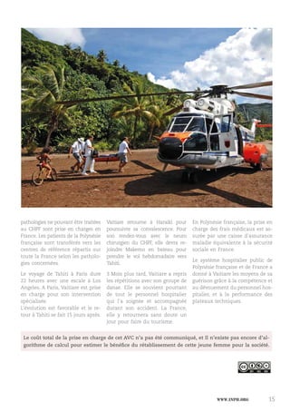 www.inph.org 15
pathologies ne pouvant être traitées
au CHPF sont prise en charges en
France. Les patients de la Polynésie
française sont transférés vers les
centres de référence répartis sur
toute la France selon les patholo-
gies concernées.
Le voyage de Tahiti à Paris dure
22 heures avec une escale à Los
Angeles. A Paris, Vaitiare est prise
en charge pour son intervention
spécialisée.
L’évolution est favorable et le re-
tour à Tahiti se fait 15 jours après.
Vaitiare retourne à Haraiki pour
poursuivre sa convalescence. Pour
son rendez-vous avec le neuro
chirurgien du CHPF, elle devra re-
joindre Makemo en bateau pour
prendre le vol hebdomadaire vers
Tahiti.
3 Mois plus tard, Vaitiare a repris
les répétitions avec son groupe de
danse. Elle se souvient pourtant
de tout le personnel hospitalier
qui l’a soignée et accompagnée
durant son accident. La France,
elle y retournera sans doute un
jour pour faire du tourisme.
En Polynésie française, la prise en
charge des frais médicaux est as-
surée par une caisse d’assurance
maladie équivalente à la sécurité
sociale en France.
Le système hospitalier public de
Polynésie française et de France a
donné à Vaitiare les moyens de sa
guérison grâce à la compétence et
au dévouement du personnel hos-
pitalier, et à la performance des
plateaux techniques.
Le coût total de la prise en charge de cet AVC n’a pas été communiqué, et Il n’existe pas encore d’al-
gorithme de calcul pour estimer le bénéfice du rétablissement de cette jeune femme pour la société.
 