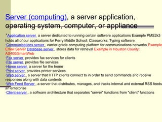 Server (computing), a server application,
operating system, computer, or appliance
·Application server a server dedicated to running certain software applications Example PMS2k3
holds all of our applications for Perry Middle School: Classworks; Typing software
·Communications server , carrier-grade computing platform for communications networks Example
Email Server Database server , stores data for retrieval Example in Houston County:
AS400/SmartWeb
·Fax server provides fax services for clients
·File server provides file services
·Home server a server for the home
·Print server provides printer services
·Web server , a server that HTTP clients connect to in order to send commands and receive
responses along with data contents
·Web Feed Server , a server that distributes, manages, and tracks internal and external RSS feeds
an enterprise
·Client-server , a software architecture that separates "server" functions from "client" functions
 