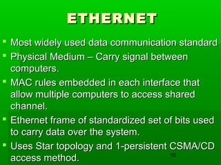 ETHERNET
 Most widely used data communication standard
 Physical Medium – Carry signal between
computers.
 MAC rules embedded in each interface that
allow multiple computers to access shared
channel.
 Ethernet frame of standardized set of bits used
to carry data over the system.
 Uses Star topology and 1-persistent CSMA/CD
10
access method.

 