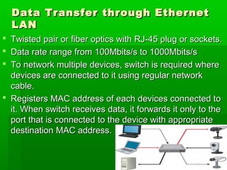 Data Transfer through Ethernet
LAN
Twisted pair or fiber optics with RJ-45 plug or sockets.
Data rate range from 100Mbits/s to 1000Mbits/s
To network multiple devices, switch is required where
devices are connected to it using regular network
cable.
 Registers MAC address of each devices connected to
it. When switch receives data, it forwards it only to the
port that is connected to the device with appropriate
destination MAC address.




14

 