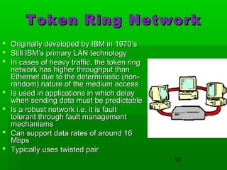 Token Ring Network









Originally developed by IBM in 1970’s
Still IBM’s primary LAN technology
In cases of heavy traffic, the token ring
network has higher throughput than
Ethernet due to the deterministic (nonrandom) nature of the medium access
Is used in applications in which delay
when sending data must be predictable
Is a robust network i.e. it is fault
tolerant through fault management
mechanisms
Can support data rates of around 16
Mbps
Typically uses twisted pair
15

 