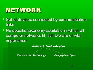 NETWORK
 Set of devices connected by communication
links.
 No specific taxonomy available in which all
computer networks fit, still two are of vital
importance:
Network Technologies

Transmission Technology

Geographical Span

2

 