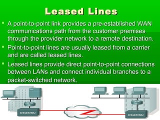 Leased Lines
 A point-to-point link provides a pre-established WAN
communications path from the customer premises
through the provider network to a remote destination.
 Point-to-point lines are usually leased from a carrier
and are called leased lines.
 Leased lines provide direct point-to-point connections
between LANs and connect individual branches to a
packet-switched network.

24

 