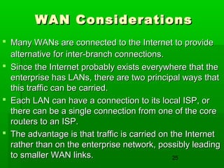 WAN Considerations
 Many WANs are connected to the Internet to provide
alternative for inter-branch connections.
 Since the Internet probably exists everywhere that the
enterprise has LANs, there are two principal ways that
this traffic can be carried.
 Each LAN can have a connection to its local ISP, or
there can be a single connection from one of the core
routers to an ISP.
 The advantage is that traffic is carried on the Internet
rather than on the enterprise network, possibly leading
to smaller WAN links.
25

 