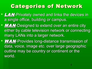 Categories of Network
 LAN -Privately owned and links the devices in
a single office, building or campus.
 MAN -Designed to extend over an entire city
either by cable television network or connecting
many LANs into a larger network.
 WAN -Provides long-distance transmission of
data, voice, image etc. over large geographic
outline may be country or continent or the
world.
5

 