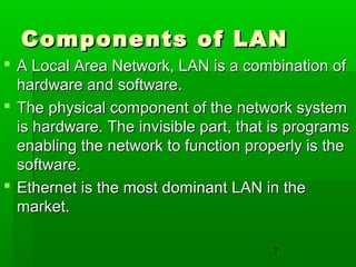 Components of LAN
 A Local Area Network, LAN is a combination of
hardware and software.
 The physical component of the network system
is hardware. The invisible part, that is programs
enabling the network to function properly is the
software.
 Ethernet is the most dominant LAN in the
market.
7

 