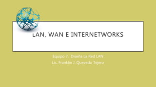 LAN, WAN E INTERNETWORKS
Equipo 7, Diseña La Red LAN
Lic. Franklin J. Quevedo Tejero
 