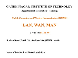 GANDHINAGAR INSTITUTE OF TECHNOLGY
Department of Information Technology
LAN, WAN, MAN
Group ID: IT_B1_00
Student Name(Enroll No): Shaishav Shah(170120116094)
Name of Faculty: Prof. Birendrasinh Zala
Mobile Computing and Wireless Communication (2170710)
 
