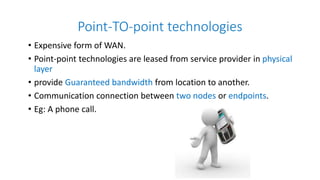 Point-TO-point technologies
• Expensive form of WAN.
• Point-point technologies are leased from service provider in physical
layer
• provide Guaranteed bandwidth from location to another.
• Communication connection between two nodes or endpoints.
• Eg: A phone call.
 