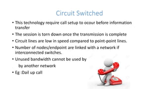 Circuit Switched
• This technology require call setup to ocour before information
transfer
• The session is torn down once the transmission is complete
• Circuit lines are low in speed compared to point-point lines.
• Number of nodes/endpoint are linked with a network if
interconnected switches.
• Unused bandwidth cannot be used by
by another network
• Eg :Dail up call
 