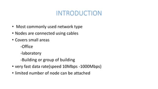INTRODUCTION
• Most commonly used network type
• Nodes are connected using cables
• Covers small areas
-Office
-laboratory
-Building or group of building
• very fast data rate(speed 10Mbps -1000Mbps)
• limited number of node can be attached
 
