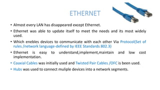 ETHERNET
• Almost every LAN has disappeared except Ethernet.
• Ethernet was able to update itself to meet the needs and its most widely
used.
• Which enebles devices to communicate with each other Via Protocol(Set of
rules /network language-defined by IEEE Standards 802.3)
• Ethernet is easy to understand,implement,maintain and low cost
implementation.
• Coaxial Cables was initially used and Twisted Pair Cables /OFC is been used.
• Hubs was used to connect muliple devices into a network segments.
 