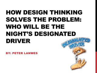 HOW DESIGN THINKING
SOLVES THE PROBLEM:
WHO WILL BE THE
NIGHT’S DESIGNATED
DRIVER
BY: PETER LANWES
 