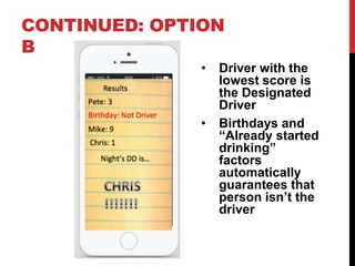CONTINUED: OPTION
B
• Driver with the
lowest score is
the Designated
Driver
• Birthdays and
“Already started
drinking”
factors
automatically
guarantees that
person isn’t the
driver
 