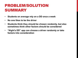 PROBLEM/SOLUTION
SUMMARY
• Students on average rely on a DD once a week
• No one likes to be the driver
• Students think they should be chosen randomly, but also
sometimes think other factors should be considered
• “Night’s DD” app can choose a driver randomly or take
factors into consideration
 