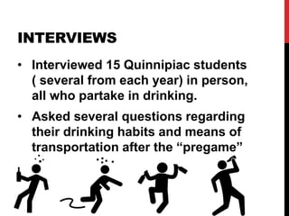 INTERVIEWS
• Interviewed 15 Quinnipiac students
( several from each year) in person,
all who partake in drinking.
• Asked several questions regarding
their drinking habits and means of
transportation after the “pregame”
 