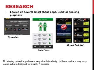 RESEARCH
• Looked up several smart phone apps, used for drinking
purposes
Scenetap
StearClear
Drunk Dial No!
All drinking related apps have a very simplistic design to them, and are very easy
to use. All are designed for exactly 1 purpose
 