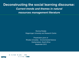 Romina Rodela
Wageningen University and Research Centre
Presetnation given at
Rhodes Univestity - Environmental Science
Grahamstown, South Africa
September 2012
Deconstructing the social learning discourse:
Current trends and themes in natural
resources management literature
 