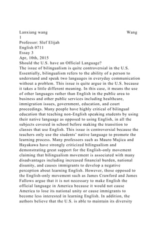Lanxiang wang Wang
1
Professor: Slef Elijah
English 0711
Essay 3
Apr, 10th, 2015
Should the U.S. have an Official Language?
The issue of bilingualism is quite controversial in the U.S.
Essentially, bilingualism refers to the ability of a person to
understand and speak two languages in everyday communication
without a problem. This issue is quite argue in the U.S. because
it takes a little different meaning. In this case, it means the use
of other languages rather than English in the public area to
business and other public services including healthcare,
immigration issues, government, education, and court
proceedings. Many people have highly critical of bilingual
education that teaching non-English speaking students by using
their native language as opposed to using English, in all the
subjects covered in school before making the transition to
classes that use English. This issue is controversial because the
teachers only use the students’ native language to promote the
learning process. Many professors such as Mauro Mujica and
Hayakawa have strongly criticized bilingualism and
demonstrating great support for the English-only movement
claiming that bilingualism movement is associated with many
disadvantages including increased financial burden, national
disunity, and causes immigrants to develop a negative
perception about learning English. However, those opposed to
the English-only movement such as James Crawford and James
Fallows argue that it is not necessary to make English the
official language in America because it would not cause
America to lose its national unity or cause immigrants to
become less interested in learning English. In addition, the
authors believe that the U.S. is able to maintain its diversity
 