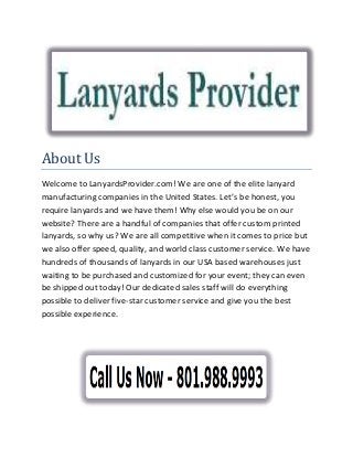About Us
Welcome to LanyardsProvider.com! We are one of the elite lanyard
manufacturing companies in the United States. Let’s be honest, you
require lanyards and we have them! Why else would you be on our
website? There are a handful of companies that offer custom printed
lanyards, so why us? We are all competitive when it comes to price but
we also offer speed, quality, and world class customer service. We have
hundreds of thousands of lanyards in our USA based warehouses just
waiting to be purchased and customized for your event; they can even
be shipped out today! Our dedicated sales staff will do everything
possible to deliver five-star customer service and give you the best
possible experience.
 