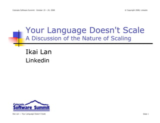Colorado Software Summit: October 19 – 24, 2008   © Copyright 2008, Linkedin




               Your Language Doesn't Scale
               A Discussion of the Nature of Scaling

               Ikai Lan
               Linkedin




Ikai Lan — Your Language Doesn’t Scale                                Slide 1
 