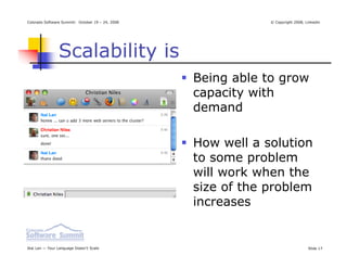 Colorado Software Summit: October 19 – 24, 2008               © Copyright 2008, Linkedin




                Scalability is
                                                  Being able to grow
                                                  capacity with
                                                  demand

                                                  How well a solution
                                                  to some problem
                                                  will work when the
                                                  size of the problem
                                                  increases


Ikai Lan — Your Language Doesn’t Scale                                           Slide 17
 