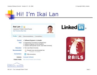 Colorado Software Summit: October 19 – 24, 2008   © Copyright 2008, Linkedin




                Hi! I’m Ikai Lan




Ikai Lan — Your Language Doesn’t Scale                                Slide 2
 