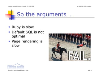 Colorado Software Summit: October 19 – 24, 2008   © Copyright 2008, Linkedin




                So the arguments …

       Ruby is slow
       Default SQL is not
       optimal
       Page rendering is
       slow




Ikai Lan — Your Language Doesn’t Scale                               Slide 22
 