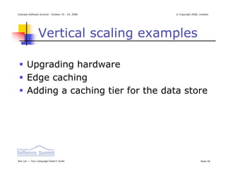 Colorado Software Summit: October 19 – 24, 2008   © Copyright 2008, Linkedin




                Vertical scaling examples

       Upgrading hardware
       Edge caching
       Adding a caching tier for the data store




Ikai Lan — Your Language Doesn’t Scale                               Slide 28
 