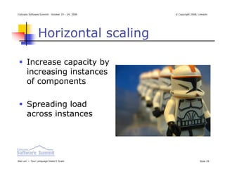 Colorado Software Summit: October 19 – 24, 2008   © Copyright 2008, Linkedin




                Horizontal scaling

       Increase capacity by
       increasing instances
       of components

       Spreading load
       across instances




Ikai Lan — Your Language Doesn’t Scale                               Slide 29
 