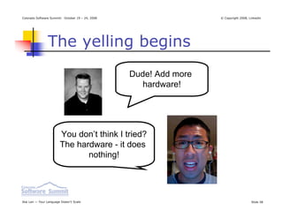 Colorado Software Summit: October 19 – 24, 2008                    © Copyright 2008, Linkedin




                The yelling begins
                                                  Dude! Add more
                                                     hardware!




                        You don’t think I tried?
                        The hardware - it does
                               nothing!




Ikai Lan — Your Language Doesn’t Scale                                                Slide 38
 