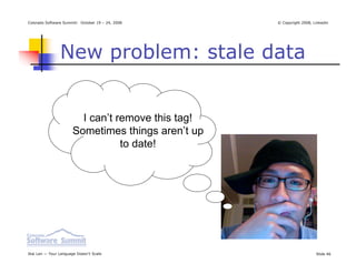 Colorado Software Summit: October 19 – 24, 2008     © Copyright 2008, Linkedin




                New problem: stale data


                         I can’t remove this tag!
                       Sometimes things aren’t up
                                  to date!




Ikai Lan — Your Language Doesn’t Scale                                 Slide 46
 