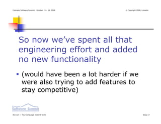Colorado Software Summit: October 19 – 24, 2008   © Copyright 2008, Linkedin




      So now we’ve spent all that
      engineering effort and added
      no new functionality
          (would have been a lot harder if we
          were also trying to add features to
          stay competitive)


Ikai Lan — Your Language Doesn’t Scale                               Slide 47
 